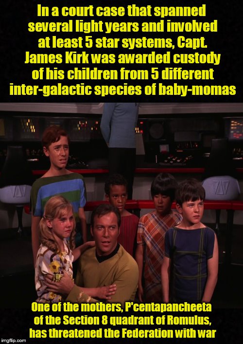 Meanwhile, in space, the final frontier.... | In a court case that spanned several light years and involved at least 5 star systems, Capt. James Kirk was awarded custody of his children from 5 different inter-galactic species of baby-momas; One of the mothers, P'centapancheeta of the Section 8 quadrant of Romulus, has threatened the Federation with war | image tagged in star trek,captain kirk,baby mama,james t kirk,funny memes | made w/ Imgflip meme maker