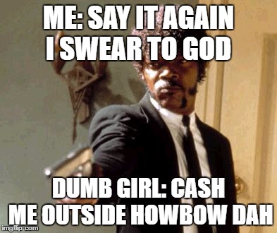 Say That Again I Dare You Meme | ME: SAY IT AGAIN I SWEAR TO GOD; DUMB GIRL: CASH ME OUTSIDE HOWBOW DAH | image tagged in memes,say that again i dare you | made w/ Imgflip meme maker