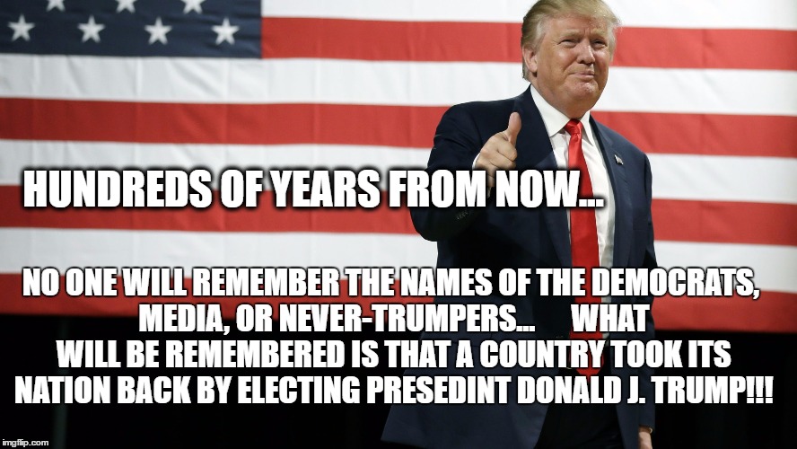 TRUMP AMERICAN FLAG | HUNDREDS OF YEARS FROM NOW... NO ONE WILL REMEMBER THE NAMES OF THE DEMOCRATS, MEDIA, OR NEVER-TRUMPERS...





WHAT WILL BE REMEMBERED IS THAT A COUNTRY TOOK ITS NATION BACK BY ELECTING PRESEDINT DONALD J. TRUMP!!! | image tagged in trump american flag | made w/ Imgflip meme maker
