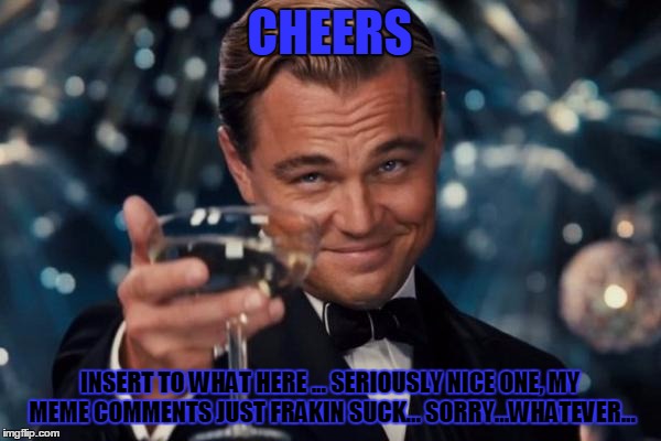 Leonardo Dicaprio Cheers Meme | CHEERS INSERT TO WHAT HERE ... SERIOUSLY NICE ONE, MY MEME COMMENTS JUST FRAKIN SUCK... SORRY...WHATEVER... | image tagged in memes,leonardo dicaprio cheers | made w/ Imgflip meme maker