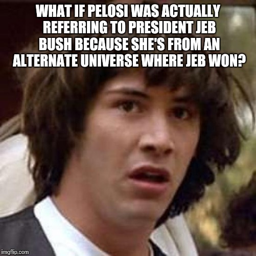 A low energy universe  | WHAT IF PELOSI WAS ACTUALLY REFERRING TO PRESIDENT JEB BUSH BECAUSE SHE'S FROM AN ALTERNATE UNIVERSE WHERE JEB WON? | image tagged in memes,conspiracy keanu,liberals,jeb bush,pelosi | made w/ Imgflip meme maker