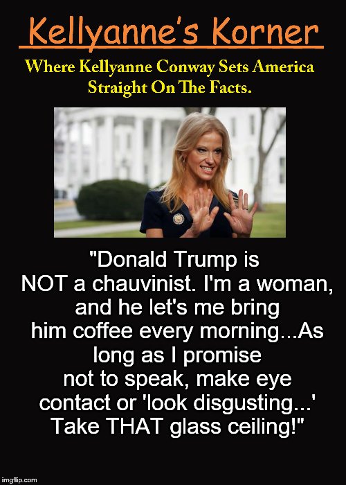 Kellyanne's Korner. (5) | "Donald Trump is NOT a chauvinist. I'm a woman, and he let's me bring him coffee every morning...As long as I promise not to speak, make eye contact or 'look disgusting...' Take THAT glass ceiling!" | image tagged in kellyanne conway,trump,chauvinism,kellyanne's korner,women,glass ceiling | made w/ Imgflip meme maker