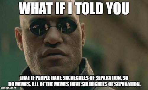 Meme #3 of 3....We ARE in the mematrix! | WHAT IF I TOLD YOU; THAT IF PEOPLE HAVE SIX DEGREES OF SEPARATION, SO DO MEMES. ALL OF THE MEMES HAVE SIX DEGREES OF SEPARATION. | image tagged in memes,matrix morpheus | made w/ Imgflip meme maker