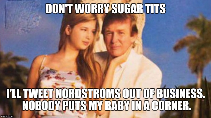 trump ivanka Nordstroms meme | DON'T WORRY SUGAR TITS; I'LL TWEET NORDSTROMS OUT OF BUSINESS. NOBODY PUTS MY BABY IN A CORNER. | image tagged in trump ivanka nordstroms meme | made w/ Imgflip meme maker