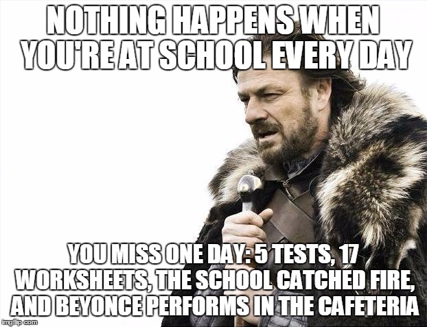 Brace Yourselves X is Coming | NOTHING HAPPENS WHEN YOU'RE AT SCHOOL EVERY DAY; YOU MISS ONE DAY: 5 TESTS, 17 WORKSHEETS, THE SCHOOL CATCHED FIRE, AND BEYONCE PERFORMS IN THE CAFETERIA | image tagged in memes,brace yourselves x is coming | made w/ Imgflip meme maker