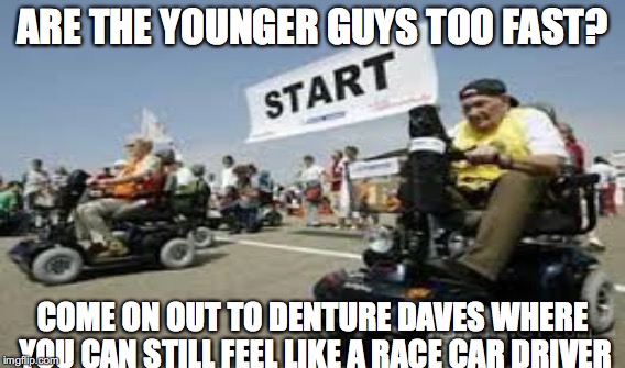 Old man racing | ARE THE YOUNGER GUYS TOO FAST? COME ON OUT TO DENTURE DAVES WHERE YOU CAN STILL FEEL LIKE A RACE CAR DRIVER | image tagged in racing,old man | made w/ Imgflip meme maker