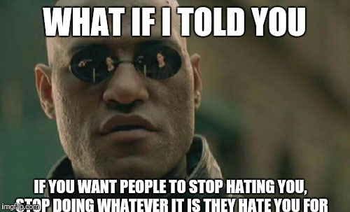 It works for me | WHAT IF I TOLD YOU; IF YOU WANT PEOPLE TO STOP HATING YOU, STOP DOING WHATEVER IT IS THEY HATE YOU FOR | image tagged in memes,matrix morpheus | made w/ Imgflip meme maker
