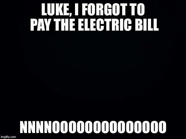 Black background week... Lights out week... Whatever it is, have fun with it :) | LUKE, I FORGOT TO PAY THE ELECTRIC BILL; NNNNOOOOOOOOOOOOOO | image tagged in black background,memes | made w/ Imgflip meme maker