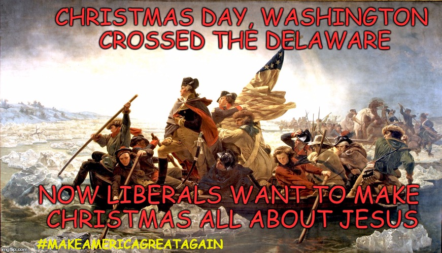 George Washington Christmas | CHRISTMAS DAY, WASHINGTON CROSSED THE DELAWARE; NOW LIBERALS WANT TO MAKE CHRISTMAS ALL ABOUT JESUS; #MAKEAMERICAGREATAGAIN | image tagged in war on christmas,christmas,george washington,deleware,valley forge,memes | made w/ Imgflip meme maker