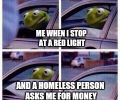 Kermit rolls up window | ME WHEN I STOP AT A RED LIGHT; AND A HOMELESS PERSON ASKS ME FOR MONEY | image tagged in kermit rolls up window | made w/ Imgflip meme maker