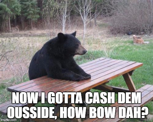 Bad Luck Bear Meme | NOW I GOTTA CASH DEM OUSSIDE, HOW BOW DAH? | image tagged in memes,bad luck bear | made w/ Imgflip meme maker