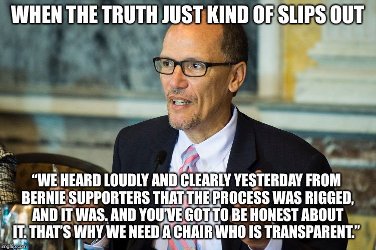 Oops! | WHEN THE TRUTH JUST KIND OF SLIPS OUT; “WE HEARD LOUDLY AND CLEARLY YESTERDAY FROM BERNIE SUPPORTERS THAT THE PROCESS WAS RIGGED, AND IT WAS. AND YOU’VE GOT TO BE HONEST ABOUT IT. THAT’S WHY WE NEED A CHAIR WHO IS TRANSPARENT.” | image tagged in tom perez,dnc,chair,democrat,bernie sanders,hillary clinton | made w/ Imgflip meme maker