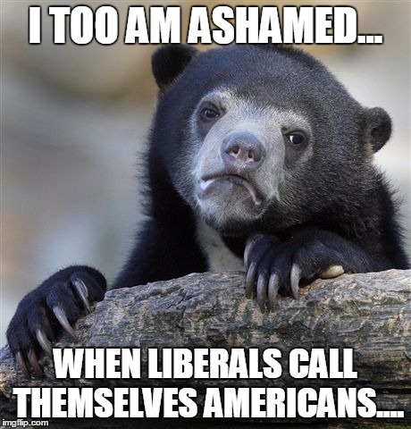 Confession Bear Meme | I TOO AM ASHAMED... WHEN LIBERALS CALL THEMSELVES AMERICANS.... | image tagged in memes,confession bear | made w/ Imgflip meme maker
