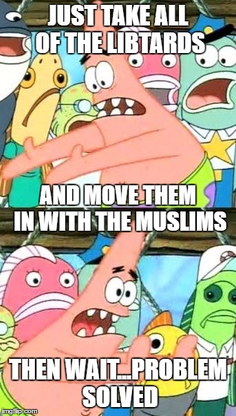 Put It Somewhere Else Patrick Meme | JUST TAKE ALL OF THE LIBTARDS; AND MOVE THEM IN WITH THE MUSLIMS; THEN WAIT...PROBLEM SOLVED | image tagged in memes,put it somewhere else patrick | made w/ Imgflip meme maker