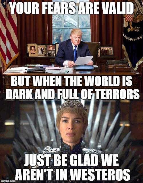 The rise of bad leaders | YOUR FEARS ARE VALID; BUT WHEN THE WORLD IS DARK AND FULL OF TERRORS; JUST BE GLAD WE AREN'T IN WESTEROS | image tagged in game of thrones,trump,donald trump,cersei,cersei lannister | made w/ Imgflip meme maker