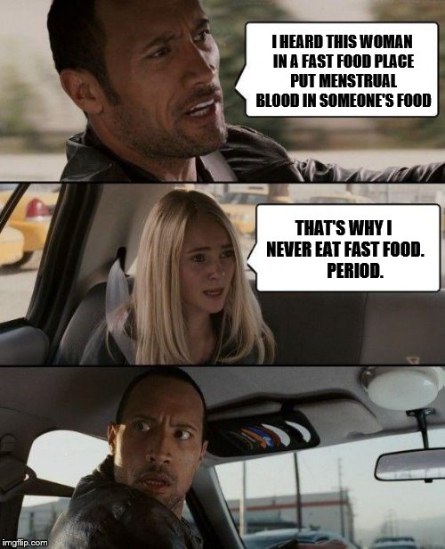 Grossed me out | I HEARD THIS WOMAN IN A FAST FOOD PLACE PUT MENSTRUAL BLOOD IN SOMEONE'S FOOD; THAT'S WHY I NEVER EAT FAST FOOD.       PERIOD. | image tagged in memes,the rock driving | made w/ Imgflip meme maker