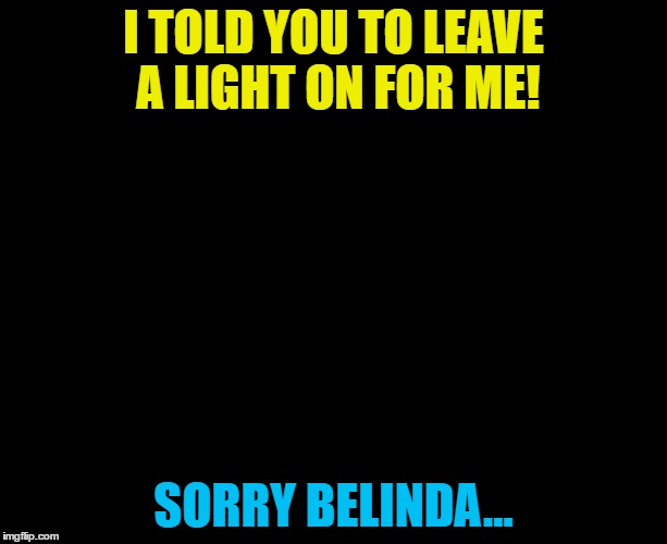 Belinda Carlisle had a song called "Leave a light on for me"  | I TOLD YOU TO LEAVE A LIGHT ON FOR ME! SORRY BELINDA... | image tagged in darkness,memes,belinda carlisle,music,lights out week | made w/ Imgflip meme maker