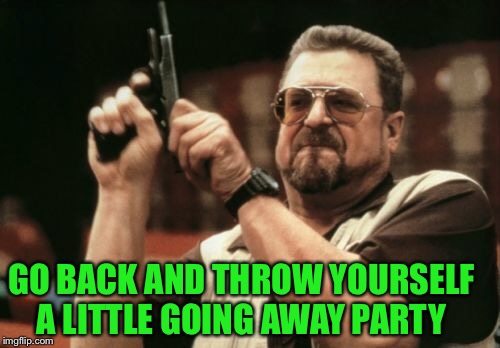 Am I The Only One Around Here Meme | GO BACK AND THROW YOURSELF A LITTLE GOING AWAY PARTY | image tagged in memes,am i the only one around here | made w/ Imgflip meme maker