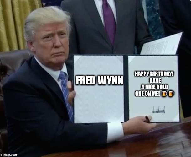Trump Bill Signing Meme | FRED WYNN; HAPPY BIRTHDAY! 
HAVE A NICE COLD ONE ON ME! 🍺🍺 | image tagged in trump bill signing | made w/ Imgflip meme maker