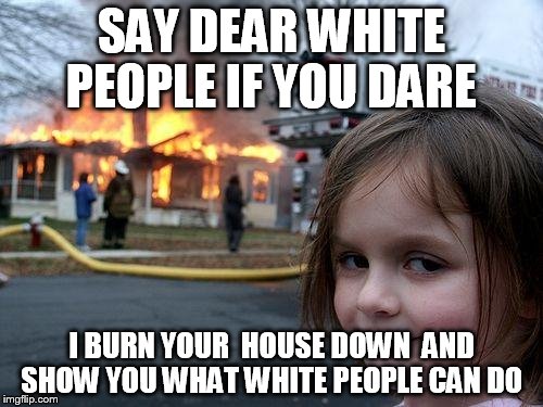 Disaster Girl | SAY DEAR WHITE PEOPLE IF YOU DARE; I BURN YOUR  HOUSE DOWN  AND SHOW YOU WHAT WHITE PEOPLE CAN DO | image tagged in memes,disaster girl | made w/ Imgflip meme maker