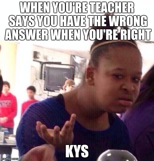 Black Girl Wat Meme | WHEN YOU'RE TEACHER SAYS YOU HAVE THE WRONG ANSWER WHEN YOU'RE RIGHT; KYS | image tagged in memes,black girl wat | made w/ Imgflip meme maker
