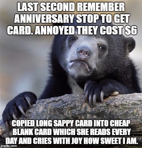Confession Bear Meme | LAST SECOND REMEMBER ANNIVERSARY STOP TO GET CARD. ANNOYED THEY COST $6; COPIED LONG SAPPY CARD INTO CHEAP BLANK CARD WHICH SHE READS EVERY DAY AND CRIES WITH JOY HOW SWEET I AM. | image tagged in memes,confession bear | made w/ Imgflip meme maker