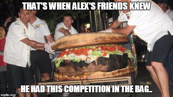 We all have that one thin friend, who can eat for 12? | THAT'S WHEN ALEX'S FRIENDS KNEW; HE HAD THIS COMPETITION IN THE BAG.. | image tagged in the alex burger,eating meme,competition eating meme,phatburger meme,when thin eating goes wrong | made w/ Imgflip meme maker