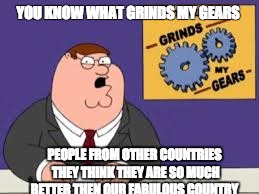 YOU KNOW WHAT GRINDS MY GEARS; PEOPLE FROM OTHER COUNTRIES THEY THINK THEY ARE SO MUCH BETTER THEN OUR FABULOUS COUNTRY | image tagged in you know what grinds my gears | made w/ Imgflip meme maker