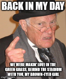 Get back in the Van, Morrison... | BACK IN MY DAY; WE WERE MAKIN' LOVE IN THE GREEN GRASS, BEHIND THE STADIUM WITH YOU, MY BROWN-EYED GIRL | image tagged in memes,back in my day | made w/ Imgflip meme maker