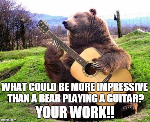 bear with guitar  | WHAT COULD BE MORE IMPRESSIVE THAN A BEAR PLAYING A GUITAR? YOUR WORK!! | image tagged in bear with guitar | made w/ Imgflip meme maker