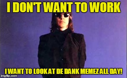 I DON'T WANT TO WORK I WANT TO LOOK AT DE DANK MEMEZ ALL DAY! | made w/ Imgflip meme maker