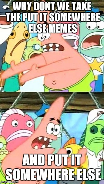 Put It Somewhere Else Patrick | WHY DONT WE TAKE THE PUT IT SOMEWHERE ELSE MEMES; AND PUT IT SOMEWHERE ELSE | image tagged in memes,put it somewhere else patrick | made w/ Imgflip meme maker