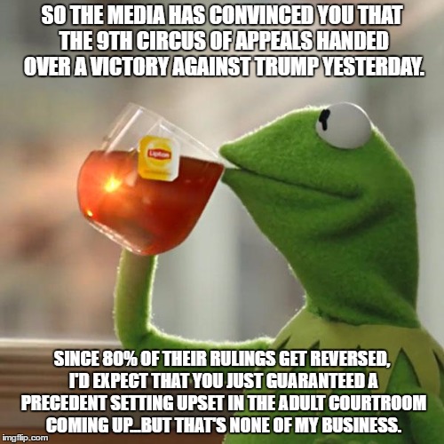 Snatching defeat from the jaws of victory | SO THE MEDIA HAS CONVINCED YOU THAT THE 9TH CIRCUS OF APPEALS HANDED OVER A VICTORY AGAINST TRUMP YESTERDAY. SINCE 80% OF THEIR RULINGS GET REVERSED, I'D EXPECT THAT YOU JUST GUARANTEED A PRECEDENT SETTING UPSET IN THE ADULT COURTROOM COMING UP...BUT THAT'S NONE OF MY BUSINESS. | image tagged in memes,but thats none of my business,kermit the frog,donald trump,liberal,political | made w/ Imgflip meme maker