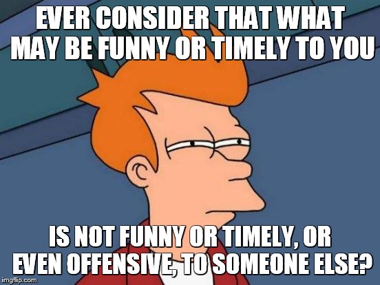 Futurama Fry Meme | EVER CONSIDER THAT WHAT MAY BE FUNNY OR TIMELY TO YOU IS NOT FUNNY OR TIMELY, OR EVEN OFFENSIVE, TO SOMEONE ELSE? | image tagged in memes,futurama fry | made w/ Imgflip meme maker
