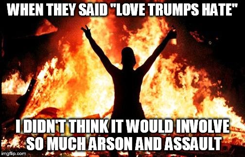 Liberal Logic: Love those who agree with you.  Everyone else is fair game. | WHEN THEY SAID "LOVE TRUMPS HATE"; I DIDN'T THINK IT WOULD INVOLVE SO MUCH ARSON AND ASSAULT | image tagged in love trumps hate,assault,arson,stupid liberals | made w/ Imgflip meme maker