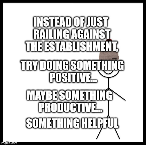 Be Like Bill | INSTEAD OF JUST RAILING AGAINST THE ESTABLISHMENT, TRY DOING SOMETHING POSITIVE... MAYBE SOMETHING PRODUCTIVE... SOMETHING HELPFUL | image tagged in memes,be like bill | made w/ Imgflip meme maker