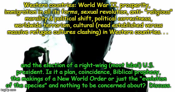 Sounds like a plan Trump doesn't even know about. | Western countries: World War II, prosperity,  immigration in all its forms, sexual revolution, anti- "religious" morality & political shift, political correctness, worldwide terrorism, cultural (read established versus massive refugee cultures clashing) in Western countries. . . and the election of a right-wing (moot label) U.S. president. Is it a plan, coincidence, Biblical prophesy, the makings of a New World Order or just the "evolution of the species" and nothing to be concerned about?  Discuss. | image tagged in the smoking man | made w/ Imgflip meme maker