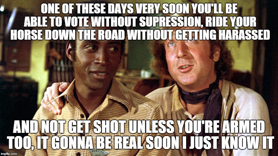 Bart and Jim Blazing Saddles | ONE OF THESE DAYS VERY SOON YOU'LL BE ABLE TO VOTE WITHOUT SUPRESSION, RIDE YOUR HORSE DOWN THE ROAD WITHOUT GETTING HARASSED; AND NOT GET SHOT UNLESS YOU'RE ARMED TOO, IT GONNA BE REAL SOON I JUST KNOW IT | image tagged in bart and jim blazing saddles | made w/ Imgflip meme maker