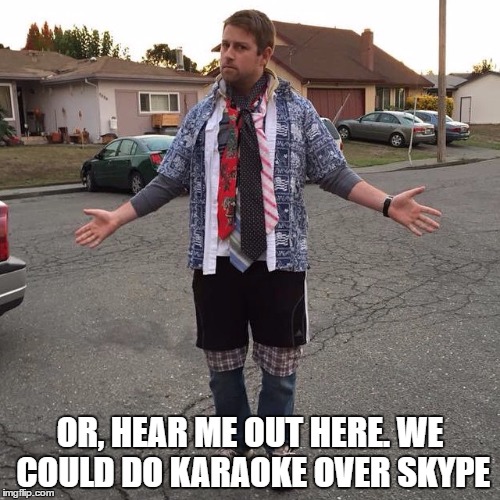 Hear me out here | OR, HEAR ME OUT HERE. WE COULD DO KARAOKE OVER SKYPE | image tagged in meme | made w/ Imgflip meme maker