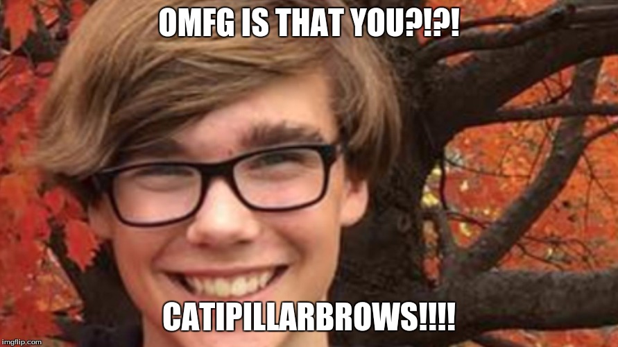 BITCH | OMFG IS THAT YOU?!?! CATIPILLARBROWS!!!! | image tagged in bitch | made w/ Imgflip meme maker