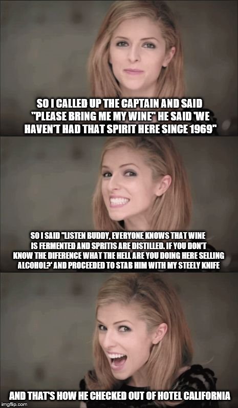 Bad Pun Anna Kendrick Meme | SO I CALLED UP THE CAPTAIN AND SAID "PLEASE BRING ME MY WINE" HE SAID 'WE HAVEN'T HAD THAT SPIRIT HERE SINCE 1969"; SO I SAID "LISTEN BUDDY, EVERYONE KNOWS THAT WINE IS FERMENTED AND SPRITIS ARE DISTILLED. IF YOU DON'T KNOW THE DIFERENCE WHAT THE HELL ARE YOU DOING HERE SELLING ALCOHOL?' AND PROCEEDED TO STAB HIM WITH MY STEELY KNIFE; AND THAT'S HOW HE CHECKED OUT OF HOTEL CALIFORNIA | image tagged in memes,bad pun anna kendrick,hotel california | made w/ Imgflip meme maker