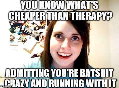 Overly Attached Girlfriend Meme | YOU KNOW WHAT'S CHEAPER THAN THERAPY? ADMITTING YOU'RE BATSHIT CRAZY AND RUNNING WITH IT | image tagged in memes,overly attached girlfriend | made w/ Imgflip meme maker