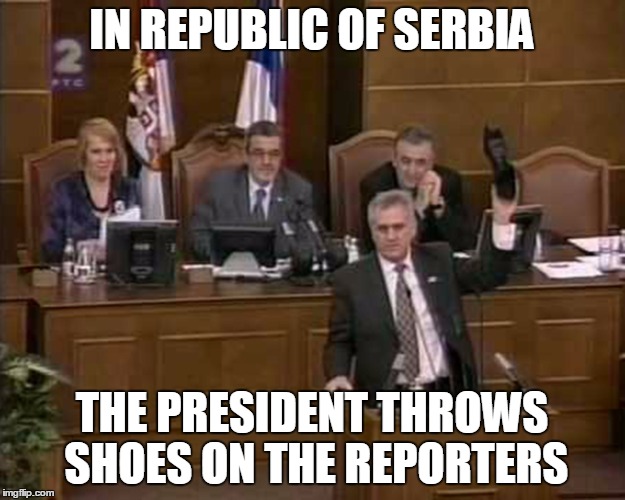 IN REPUBLIC OF SERBIA | IN REPUBLIC OF SERBIA; THE PRESIDENT THROWS SHOES ON THE REPORTERS | image tagged in republic,serbia,president,throw,shoe,reporters | made w/ Imgflip meme maker