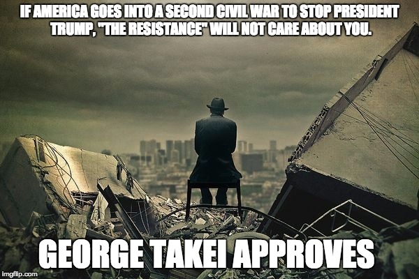 End of the world  | IF AMERICA GOES INTO A SECOND CIVIL WAR TO STOP PRESIDENT TRUMP, "THE RESISTANCE" WILL NOT CARE ABOUT YOU. GEORGE TAKEI APPROVES | image tagged in end of the world | made w/ Imgflip meme maker
