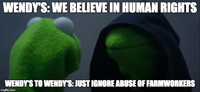 Evil Kermit Meme | WENDY'S: WE BELIEVE IN HUMAN RIGHTS; WENDY'S TO WENDY'S: JUST IGNORE ABUSE OF FARMWORKERS | image tagged in evil kermit | made w/ Imgflip meme maker
