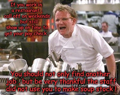 Restaurant employees that call off on weekends. | If you work in a restaurant , call off on weekends ,  but still show up on time to get your pay check . You should not only find another job , but be very thankful the staff did not use you to make soup stock ! | image tagged in gordon ramsey,restaurant,employees,calling in sick,food,staff | made w/ Imgflip meme maker