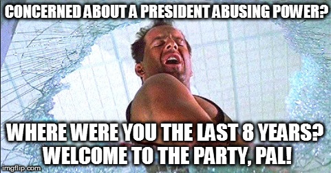 John McClane | CONCERNED ABOUT A PRESIDENT ABUSING POWER? WHERE WERE YOU THE LAST 8 YEARS? WELCOME TO THE PARTY, PAL! | image tagged in die hard | made w/ Imgflip meme maker