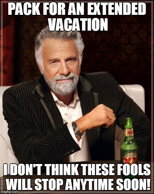 The Most Interesting Man In The World Meme | PACK FOR AN EXTENDED VACATION I DON'T THINK THESE FOOLS WILL STOP ANYTIME SOON! | image tagged in memes,the most interesting man in the world | made w/ Imgflip meme maker