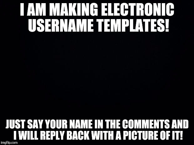 Black background | I AM MAKING ELECTRONIC USERNAME TEMPLATES! JUST SAY YOUR NAME IN THE COMMENTS AND I WILL REPLY BACK WITH A PICTURE OF IT! | image tagged in black background | made w/ Imgflip meme maker