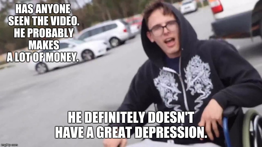 Crippling depression  | HAS ANYONE SEEN THE VIDEO. HE PROBABLY MAKES A LOT OF MONEY. HE DEFINITELY DOESN'T HAVE A GREAT DEPRESSION. | image tagged in crippling depression | made w/ Imgflip meme maker